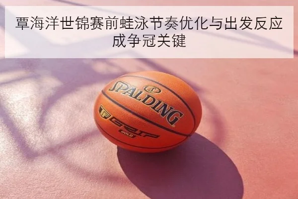 覃海洋世锦赛前蛙泳节奏优化与出发反应成争冠关键